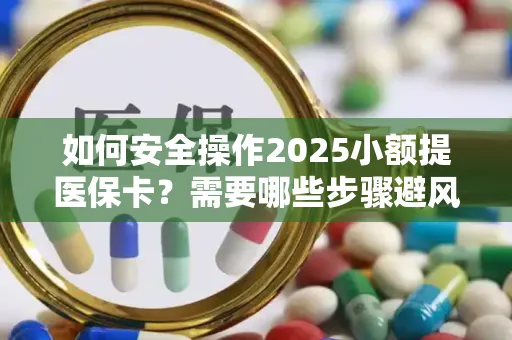 如何安全操作2025小额提医保卡？需要哪些步骤避风险？